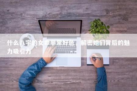 什么八字的女命非常好色，解密她们背后的魅力吸引力